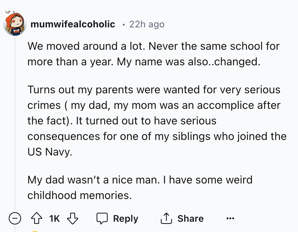 circle - mumwifealcoholic 22h ago We moved around a lot. Never the same school for more than a year. My name was also..changed. Turns out my parents were wanted for very serious crimes my dad, my mom was an accomplice after the fact. It turned out to have